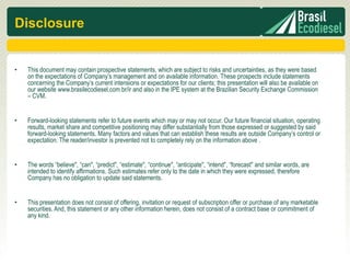 Disclosure


•   This document may contain prospective statements, which are subject to risks and uncertainties, as they were based
    on the expectations of Company’s management and on available information. These prospects include statements
    concerning the Company’s current intensions or expectations for our clients; this presentation will also be available on
    our website www.brasilecodiesel.com.br/ir and also in the IPE system at the Brazilian Security Exchange Commission
    – CVM.


•   Forward-looking statements refer to future events which may or may not occur. Our future financial situation, operating
    results, market share and competitive positioning may differ substantially from those expressed or suggested by said
    forward-looking statements. Many factors and values that can establish these results are outside Company’s control or
    expectation. The reader/investor is prevented not to completely rely on the information above .


•   The words “believe", “can", “predict", “estimate", “continue", “anticipate", “intend", “forecast" and similar words, are
    intended to identify affirmations. Such estimates refer only to the date in which they were expressed, therefore
    Company has no obligation to update said statements.


•   This presentation does not consist of offering, invitation or request of subscription offer or purchase of any marketable
    securities. And, this statement or any other information herein, does not consist of a contract base or commitment of
    any kind.
 
