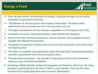 Energy x Food

    Over the past months, the discussion on energy x food grew stronger concerning the
    destination to agricultural production.
    The biofuels are not the cause to the increase in food prices. The factors which
    determined such an increase are much more structural, such as:
1. The higher food demand and the increase in population in a lot of places, like China;
2. Increases in oil prices, impacting production costs (fertilizer and transport);
3. Some of the main international producers, such as Australia, have undergone severe
   draughts that affected the production;
4. The growth of production of ethanol from corn in the US, reducing the corn used to food
   and replacing land.
5. The history of subsidies to the agricultural sector and import fees imposed by developed
   countries, especially the USA and the European Union.
6. The speculative component – the operation of speculative funds in the commodities
   sector as a way to maintain profitability;
   According to IBGE (Brazilian Institute for Geography and Statistics), Brazil has 152 million
   hectares of agricultural land, 62 million of which in use; therefore, there are 90 million
   hectares left to expand agriculture with no need for deforestation.
 