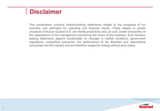 2
Disclaimer
This presentation contains forward-looking statements related to the prospects of our
business and estimates for operating and financial results. Those related to growth
prospects of Açúcar Guarani S.A. are merely projections and, as such, based exclusively on
the expectations of the management concerning the future of the business. Such forward-
looking statements depend substantially on changes in market conditions, government
regulations, competitive pressures, the performance of the Brazilian and international
economies and the industry and are therefore subject to change without prior notice.
 