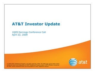 AT&T Investor Update
         1Q09 Earnings Conference Call
         April 22, 2009




© 2009 AT&T Intellectual Property. All rights reserved. AT&T, the AT&T logo and all other marks
contained herein are trademarks of AT&T Intellectual Property and/or AT&T affiliated companies.
All other marks contained herein are the property of their respective owners.
 