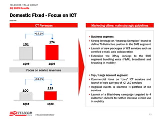 TELECOM ITALIA GROUP
1Q 2009 Results

Domestic Fixed - Focus on ICT
Euro mln


                 ICT Revenues          Marketing offers: main strategic guidelines

                 +15.2%
                                       Business segment
                                       Strong leverage on “Impresa Semplice” brand to
                                       define TI distinctive position in the SME segment
                                       Launch of new packages of ICT services such as
                                       certified e-mail, web collaboration
                                       Extension the 3Play concept to the SME
                                       segment bundling voice (F&M), broadband and
                                       browsing in mobility

           Focus on service revenues
                                       Top / Large Account segment
                 +18.0%                Commercial focus on “core” ICT services and
                                       launch of new canvass of ICT 2.0 services
                                       Regional events to promote TI portfolio of ICT
                                       services
                                       Launch of a Blackberry campaign targeted to 4
                                       customer clusters to further increase e-mail use
                                       in mobility



                  FRANCO BERNABE’                                                     11
 