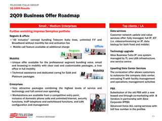 TELECOM ITALIA GROUP
1Q 2009 Results

2Q09 Business Offer Roadmap
                       Small / Medium Enterprises                                         Top clients / LA
Further enriching Impresa Semplice portfolio                                   Data services
Negozio & ufficio                                                              Customer network update and value
                                                                               services offer: fully managed, full IP, ICT
  “All inclusive” concept bundling Telecom Italia lines, unlimited F-F and
                                                                               (i.e. videoconferencing on IP, data
 Broadband without monthly fee and activation fee
                                                                               backup for both fixed and mobile)
   Mobile call feature available at additional charge                Ufficio
                                                Negozio                        Technology upgrade
                                                                               Alice Business Tutto IP: one system
Mobilità                                                                       managed by TI, one LAN infrastructure,
 Unique offer available for the professional segment bundling voice, email     one service centre
 and browsing in mobility with clear cost and customizable packages…a true
 office in full mobility                                                       Upselling Data Center Services
                                                                   Mobilità    The co-location offer allows customers
 Technical assistance and dedicated caring for Gold and
 Platinum packages                                                             to outsource the company data center,
                                                                               entrusting TI with facility management
                                                                               and operations management activities
Enterprises
   Very attractive packages combining the highest levels of service and        PBX
  technology and full control over spending                                    Substitution of the old PBX with a new
   Workstations are available from a competitive entry point,                  leased one through co-marketing with 8
  inclusive of domestic phone calls and unlimited Internet, security           Vendors in partnership with Alice
  functions, VoIP telephone and switchboard functions, and LAN                 Corporate IPPBX
  configuration and management                                                 Advanced Voice ALL caring services with
                                                                               toll free number in the profiles

                     FRANCO BERNABE’                                                                                 15
 