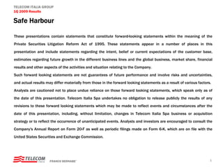 TELECOM ITALIA GROUP
1Q 2009 Results

Safe Harbour

These presentations contain statements that constitute forward-looking statements within the meaning of the
Private Securities Litigation Reform Act of 1995. These statements appear in a number of places in this
presentation and include statements regarding the intent, belief or current expectations of the customer base,
estimates regarding future growth in the different business lines and the global business, market share, financial
results and other aspects of the activities and situation relating to the Company.
Such forward looking statements are not guarantees of future performance and involve risks and uncertainties,
and actual results may differ materially from those in the forward looking statements as a result of various factors.
Analysts are cautioned not to place undue reliance on those forward looking statements, which speak only as of
the date of this presentation. Telecom Italia Spa undertakes no obligation to release publicly the results of any
revisions to these forward looking statements which may be made to reflect events and circumstances after the
date of this presentation, including, without limitation, changes in Telecom Italia Spa business or acquisition
strategy or to reflect the occurrence of unanticipated events. Analysts and investors are encouraged to consult the
Company's Annual Report on Form 20-F as well as periodic filings made on Form 6-K, which are on file with the
United States Securities and Exchange Commission.




                     FRANCO BERNABE’                                                                                1
 