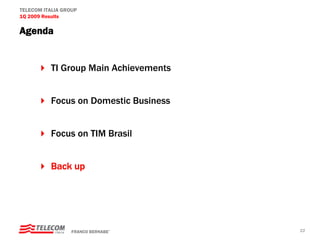 TELECOM ITALIA GROUP
1Q 2009 Results

Agenda


          TI Group Main Achievements


          Focus on Domestic Business


          Focus on TIM Brasil


          Back up




                  FRANCO BERNABE’      22
 