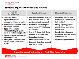TELECOM ITALIA GROUP
 1Q 2009 Results

 TI Group 1Q09 – Priorities and Actions
       Focus on
                                        Cash Cost Control          Financial Discipline
     Core Markets
Customer centric                     Cash Cost reduction program   Diversified and Hedged
organization: a new                  fully on track: 25% of FY09   Debt (~70% Fixed rate; FX
management team at work              program already achieved      fully hedged)
Implementation of new sales          Headcount reduction plan      Strong Liquidity position
distribution channel                 going forward (76% already    post dividend payments:
2Q09 offer portfolio                 completed)                    Euro 4.6 bln
reshaped to target specific
needs of customer segments           Overall TI Group Cash Costs   Euro 2.6 bln refinancing
                                     reduced by 7.5% vs 1Q08       completed keeping cost of
Clear and strong commercial
roadmap in Brazil                    Group Cash Cost on            debt around 6%
Intelig deal : complementary         Revenues improved by 3p.p.    Disposal process started
industrial and commercial            Domestic Cash Cost reduced
assets                               by 6.9% vs 1Q08



             Strong Focus on Profitability and Cash Flow Generation

                   FRANCO BERNABE’                                                             3
 