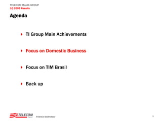 TELECOM ITALIA GROUP
1Q 2009 Results

Agenda


          TI Group Main Achievements


          Focus on Domestic Business


          Focus on TIM Brasil


          Back up




                  FRANCO BERNABE’      6
 