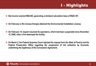 6
I - Highlights
Net income reached R$8,585, generating a dividend calculation base of R$25,187.
On February 2, Rio Canoas Energia obtained the Environmental Installation License.
On February 14, Iceport resumed its operations, which had been suspended since November
12, 2009, when a fire destroyed the facility.
On March 2, the Federal Supreme Court rejected the request from the State of Paraná and the
Federal Prosecution Office regarding the suspension of toll collection by Econorte,
underlining the legitimacy of the Concession Agreement.
 