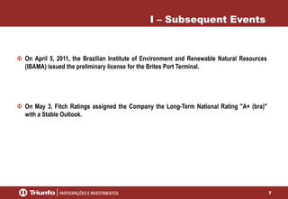 7
I – Subsequent Events
On April 5, 2011, the Brazilian Institute of Environment and Renewable Natural Resources
(IBAMA) issued the preliminary license for the Brites Port Terminal.
On May 3, Fitch Ratings assigned the Company the Long-Term National Rating "A+ (bra)"
with a Stable Outlook.
 