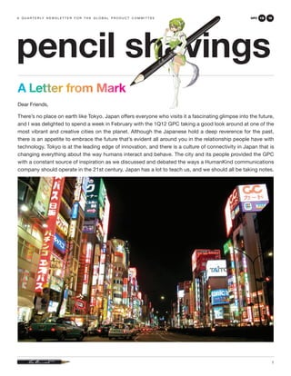 a q u a r t e r ly n e w s l e t t e r f o r t h e g l o b a l p r o d u c t c o m m i t t e e       GPC 1Q   12




pencil shavings
A Letter from Mark
Dear Friends,

There’s no place on earth like Tokyo. Japan offers everyone who visits it a fascinating glimpse into the future,
and I was delighted to spend a week in February with the 1Q12 GPC taking a good look around at one of the
most vibrant and creative cities on the planet. Although the Japanese hold a deep reverence for the past,
there is an appetite to embrace the future that’s evident all around you in the relationship people have with
technology. Tokyo is at the leading edge of innovation, and there is a culture of connectivity in Japan that is
changing everything about the way humans interact and behave. The city and its people provided the GPC
with a constant source of inspiration as we discussed and debated the ways a HumanKind communications
company should operate in the 21st century. Japan has a lot to teach us, and we should all be taking notes.




                                                                                                               1
 