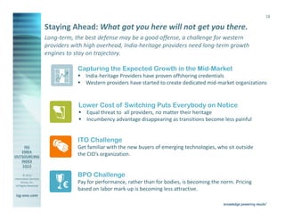 18

                       Staying Ahead: What got you here will not get you there.
                       Long-term, the best defense may be a good offense, a challenge for western
                       providers with high overhead, India-heritage providers need long-term growth
                       engines to stay on trajectory.

                                        Capturing the Expected Growth in the Mid-Market
                                            India-heritage Providers have proven offshoring credentials
                                            Western providers have started to create dedicated mid-market organizations


                                        Lower Cost of Switching Puts Everybody on Notice
                                            Equal threat to all providers, no matter their heritage
                                            Incumbency advantage disappearing as transitions become less painful


                                        ITO Challenge
                                        Get familiar with the new buyers of emerging technologies, who sit outside
                                        the CIO’s organization.


        © 2013
Information Services
                                        BPO Challenge
                                        Pay for performance, rather than for bodies, is becoming the norm. Pricing
      Group, Inc.
 All Rights Reserved            €       based on labor mark-up is becoming less attractive.
isg-one.com
                       *Contracts with ACV ≥ €4M
 