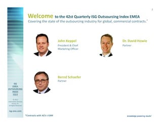2


                         Welcome to the 42nd Quarterly ISG Outsourcing Index EMEA
                         Covering the state of the outsourcing industry for global, commercial contracts.*




                                                   John Keppel                          Dr. David Howie
                                                   President & Chief                    Partner
                                                   Marketing Officer




                                                   Bernd Schaefer
                                                   Partner




        © 2013
Information Services
      Group, Inc.
 All Rights Reserved


isg-one.com
                       *Contracts with ACV ≥ €4M
 