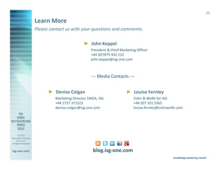 20

                       Learn More
                       Please contact us with your questions and comments.

                                                     ► John Keppel
                                                         President & Chief Marketing Officer
                                                         +44 (0)7879 432 212
                                                         john.keppel@isg-one.com



                                                         --- Media Contacts ---


                                ► Denise Colgan                               ► Louise Fernley
                                    Marketing Director, EMEA, ISG                  Cohn & Wolfe for ISG
                                    +44 1737 371523                                +44 207 331 5365
                                    denise.colgan@isg-one.com                      louise.fernley@cohnwolfe.com




        © 2013
Information Services
      Group, Inc.
 All Rights Reserved


isg-one.com                                               blog.isg-one.com
                       *Contracts with ACV ≥ €4M
 