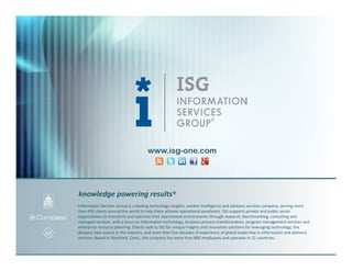 www.isg-one.com




knowledge powering results®
Information Services Group is a leading technology insights, market intelligence and advisory services company, serving more
than 450 clients around the world to help them achieve operational excellence. ISG supports private and public sector
organizations to transform and optimize their operational environments through research, benchmarking, consulting and
managed services, with a focus on information technology, business process transformation, program management services and
enterprise resource planning. Clients look to ISG for unique insights and innovative solutions for leveraging technology, the
deepest data source in the industry, and more than five decades of experience of global leadership in information and advisory
services. Based in Stamford, Conn., the company has more than 800 employees and operates in 21 countries.
 