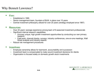 Why Bennett Lawrence?
 Firm:
– Established in 1995
– Senior management team, founders of BLM, in place over 15 years
– Central investment philosophy utilized for over 25 years (strategy employed since 1987)
 Resources:
– Over 20 years’ average experience among team of 6 seasoned investment professionals
– Significant internal research capabilities:
• Uncover unique, high growth investment opportunities by conducting our own primary
research
• Field work, channel checks, surveys, industry conferences, one-on-one meetings, Wall
Street analysts and industry experts
– Robust risk management procedures
 Incentives:
– Employee ownership allows for teamwork, accountability and succession
– Investment team is compensated to make sound investment decisions for clients
– Organization is focused solely on domestic growth stock investments
 