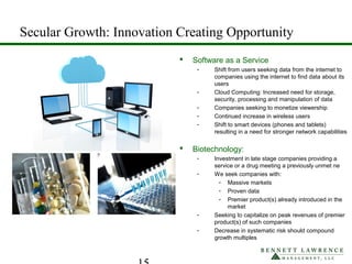 Secular Growth: Innovation Creating Opportunity
 Software as a Service
- Shift from users seeking data from the internet to
companies using the internet to find data about its
users
- Cloud Computing: Increased need for storage,
security, processing and manipulation of data
- Companies seeking to monetize viewership
- Continued increase in wireless users
- Shift to smart devices (phones and tablets)
resulting in a need for stronger network capabilities
 Biotechnology:
- Investment in late stage companies providing a
service or a drug meeting a previously unmet ne
- We seek companies with:
- Massive markets
- Proven data
- Premier product(s) already introduced in the
market
- Seeking to capitalize on peak revenues of premier
product(s) of such companies
- Decrease in systematic risk should compound
growth multiples
 