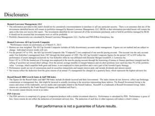 Bennett Lawrence All Cap Growth Composite
*Performance returns are preliminary as of March 31, 2013.
• Returns are time weighted. The All Cap Growth Composite includes all fully discretionary accounts under management. Figures are not audited and are subject to
change. Individual investor results will vary.
• For the period 1/87 to 3/93, the All Cap Growth Composite (the “Composite”) was comprised of one non-fee paying account. This account was the only account
under Van Schreiber’s management from 1987 through the third quarter of 1992. The All Cap Growth Composite figures for the period 1/87 to 8/95 reflect the
performance of assets managed exclusively by Van Schreiber while he was affiliated with Deutsche Morgan Grenfell/C.J. Lawrence Inc.
From 1/87 to 12/94 the limited use of leverage was employed in the non-fee paying account through the borrowing of money to finance purchases (margin) and the
selling of securities not owned (short selling). Over the period, average monthly (i) margin balances and (ii) short positions were each less than 5% of the portfolio
value. Leverage, which amplifies both gains and losses, is not employed in client portfolios and is not a part of the Growth Equity Strategy.
• Performance results are net of commissions paid on securities transactions and margin interest paid, and include dividends and interest earned.
• Net returns reflect the deduction from the gross returns of an annual 1% management fee charged on a quarterly basis, which represents the highest advisory fee.
Bennett Lawrence Management, LLC
• The information provided in this report should not be considered a recommendation to purchase or sell any particular security. There is no assurance that any of the
investments identified herein will remain in portfolios managed by Bennett Lawrence Management, LLC (BLM) or that information provided herein will remain the
same at the time you receive this report. The investments identified do not represent all of the investments purchased, sold or held by portfolios managed by BLM.
It should not be assumed that investments were or will be profitable.
• Portfolio characteristics are calculated by Bennett Lawrence Management, LLC, FactSet and PSN-Effron Enterprises, Inc.
Russell Russell 3000 Growth Index & S&P 500 Index
• The figures for the Russell Index and S&P 500 Index include dividends received and their reinvestment. The index returns do not, however, reflect any brokerage
commissions or management fees that might be incurred in actually investing in the securities representing these indexes. The Russell Investment Group is the
source and owner of the trademarks, service marks and copyrights related to the Russell Indexes. Russell® is a trademark of Russell Investment Group. Index
returns are calculated by the Frank Russell Company and Standard and Poor’s.
• An investor cannot directly invest in an index.
PSN Universe
• The PSN universe is comprised of a group of composites/products with a similar investment objective. Performance is calculated by PSN. Performance is gross of
fees. Gross returns do not reflect the deduction of investment advisory fees. The deduction of such fees or other expenses will reduce a client’s return.
Disclosures
Past performance is not a guarantee of future results.
 