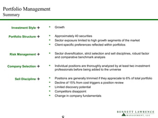 Portfolio Management
Summary
 Growth
 Approximately 40 securities
 Sector exposure limited to high growth segments of the market
 Client-specific preferences reflected within portfolios
 Sector diversification, strict selection and sell disciplines, robust factor
and comparative benchmark analysis
 Individual positions are thoroughly analyzed by at least two investment
professionals before being added to the universe
 Positions are generally trimmed if they appreciate to 6% of total portfolio
 Decline of 15% from cost triggers a position review
 Limited discovery potential
 Competitors disappoint
 Change in company fundamentals
Investment Style 
Portfolio Structure 
Risk Management 
Company Selection 
Sell Discipline 
 