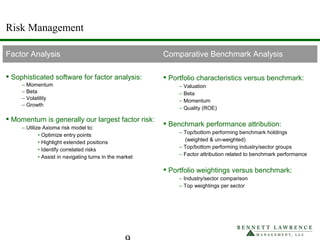 Risk Management
Factor Analysis Comparative Benchmark Analysis
 Sophisticated software for factor analysis:
– Momentum
– Beta
– Volatility
– Growth
 Momentum is generally our largest factor risk:
– Utilize Axioma risk model to:
• Optimize entry points
• Highlight extended positions
• Identify correlated risks
• Assist in navigating turns in the market
 Portfolio characteristics versus benchmark:
– Valuation
– Beta
– Momentum
– Quality (ROE)
 Benchmark performance attribution:
– Top/bottom performing benchmark holdings
(weighted & un-weighted)
– Top/bottom performing industry/sector groups
– Factor attribution related to benchmark performance
 Portfolio weightings versus benchmark:
– Industry/sector comparison
– Top weightings per sector
 
