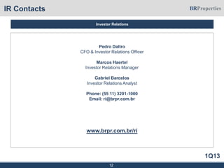 1Q13
IR Contacts
Pedro Daltro
CFO & Investor Relations Officer
Marcos Haertel
Investor Relations Manager
Gabriel Barcelos
Investor Relations Analyst
Phone: (55 11) 3201-1000
Email: ri@brpr.com.br
www.brpr.com.br/ri
12
Investor Relations
 
