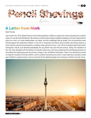 a q u a r t e r ly n e w s l e t t e r f o r t h e g l o b a l p r o d u c t c o m m i t t e e         GPC 1Q   13




A Letter from Mark
Dear Friends,

Last month the 1Q13 Global Product Committee gathered in Berlin to spend four days evaluating the creative
output of Leo Burnett Worldwide. We shared a candid week trading insightful dialogue and clear assessments
about our work, our client relationships, our ideas, and the challenges that lie ahead. Our conversations were
framed against the backdrop of Berlin, a city rich in character and history that is briskly reinventing itself as a
future-facing cultural hub powered by a creative class second to none. I can’t think of another place that’s been
reimagined, rebuilt, and rebooted repeatedly the way Berlin has over the last century. Today, the residents of
this city have sloughed off the detritus of turbulent past eras, and have embraced the painstaking process of
renovating and repurposing old structures to forge a new revitalized metropolis. There is an adventurous spirit
of creative innovation thriving in Berlin, and it’s evident everywhere you look. It was inspiring to sample a small
part of Berlin’s cerebral scene, and to marvel at all the talented people who choose to call the city their home.




                                                                                                                 1
 