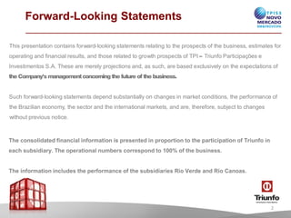 Forward-Looking Statements
This presentationcontainsforward-lookingstatementsrelatingto the prospectsof the business, estimatesfor
operatingand financialresults, and thoserelatedto growth prospectsofTPI – TriunfoParticipaçõese
InvestimentosS.A. Theseare merelyprojectionsand, as such, are basedexclusively on the expectationsof
the Company’s managementconcerningthefutureof the business.
Such forward-lookingstatementsdependsubstantiallyon changesin marketconditions, the performanceof
the Brazilianeconomy, thesectorand the internationalmarkets, and are, therefore, subjectto changes
withoutprevious notice.
The consolidated financial information is presented in proportion to the participation of Triunfo in
each subsidiary. The operational numbers correspond to 100% of the business.
The information includes the performance of the subsidiaries Rio Verde and Rio Canoas.
2
 