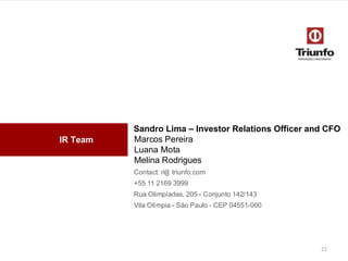 IR Team
Sandro Lima – Investor Relations Officer and CFO
Marcos Pereira
Luana Mota
Melina Rodrigues
Contact: ri@ triunfo.com
+55 11 2169 3999
Rua Olimpíadas, 205 - Conjunto142/143
Vila Olímpia- São Paulo - CEP 04551-000
21
 