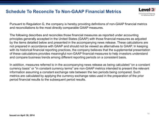 Issued on April 30, 2014
14
Pursuant to Regulation G, the company is hereby providing definitions of non-GAAP financial metrics
and reconciliations to the most directly comparable GAAP measures.
The following describes and reconciles those financial measures as reported under accounting
principles generally accepted in the United States (GAAP) with those financial measures as adjusted
by the items detailed below and presented in the accompanying news release. These calculations are
not prepared in accordance with GAAP and should not be viewed as alternatives to GAAP. In keeping
with its historical financial reporting practices, the company believes that the supplemental presentation
of these calculations provides meaningful non-GAAP financial measures to help investors understand
and compare business trends among different reporting periods on a consistent basis.
In addition, measures referred to in the accompanying news release as being calculated “on a constant
currency basis” or "in constant currency terms" are non-GAAP metrics intended to present the relevant
information assuming a constant exchange rate between the two periods being compared. Such
metrics are calculated by applying the currency exchange rates used in the preparation of the prior
period financial results to the subsequent period results.
Schedule To Reconcile To Non-GAAP Financial Metrics
 