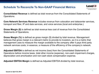 Issued on April 30, 2014
15
Schedule To Reconcile To Non-GAAP Financial Metrics
Consolidated Revenue is defined as total revenue from the Consolidated Statements of
Operations.
Core Network Services Revenue includes revenue from colocation and datacenter services,
transport and fiber, IP and data services, and voice services (local and enterprise.)
Gross Margin ($) is defined as total revenue less cost of revenue from the Consolidated
Statements of Operations.
Gross Margin (%) is defined as gross margin ($) divided by total revenue. Management
believes that gross margin is a relevant metric to provide to investors, as it is a metric that
management uses to measure the margin available to the company after it pays third party
network services costs; in essence, a measure of the efficiency of the company’s network.
Adjusted EBITDA is defined as net income (loss) from the Consolidated Statements of
Operations before income taxes, total other income (expense), non-cash impairment charges,
depreciation and amortization and non-cash stock compensation expense.
Adjusted EBITDA Margin is defined as Adjusted EBITDA divided by total revenue.
 