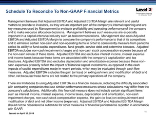 Issued on April 30, 2014
16
Schedule To Reconcile To Non-GAAP Financial Metrics
Management believes that Adjusted EBITDA and Adjusted EBITDA Margin are relevant and useful
metrics to provide to investors, as they are an important part of the company’s internal reporting and are
key measures used by Management to evaluate profitability and operating performance of the company
and to make resource allocation decisions. Management believes such measures are especially
important in a capital-intensive industry such as telecommunications. Management also uses Adjusted
EBITDA and Adjusted EBITDA Margin to compare the company’s performance to that of its competitors
and to eliminate certain non-cash and non-operating items in order to consistently measure from period to
period its ability to fund capital expenditures, fund growth, service debt and determine bonuses. Adjusted
EBITDA excludes non-cash impairment charges and non-cash stock compensation expense because of
the non-cash nature of these items. Adjusted EBITDA also excludes interest income, interest expense
and income taxes because these items are associated with the company’s capitalization and tax
structures. Adjusted EBITDA also excludes depreciation and amortization expense because these non-
cash expenses primarily reflect the impact of historical capital investments, as opposed to the cash
impacts of capital expenditures made in recent periods, which may be evaluated through cash flow
measures. Adjusted EBITDA excludes the gain (or loss) on extinguishment and modification of debt and
other, net because these items are not related to the primary operations of the company.
There are limitations to using Adjusted EBITDA as a financial measure, including the difficulty associated
with comparing companies that use similar performance measures whose calculations may differ from the
company’s calculations. Additionally, this financial measure does not include certain significant items
such as interest income, interest expense, income taxes, depreciation and amortization, non-cash
impairment charges, non-cash stock compensation expense, the gain (or loss) on extinguishment and
modification of debt and net other income (expense). Adjusted EBITDA and Adjusted EBITDA Margin
should not be considered a substitute for other measures of financial performance reported in accordance
with GAAP.
 