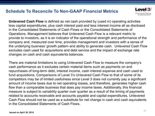 Issued on April 30, 2014
18
Schedule To Reconcile To Non-GAAP Financial Metrics
Unlevered Cash Flow is defined as net cash provided by (used in) operating activities
less capital expenditures, plus cash interest paid and less interest income all as disclosed
in the Consolidated Statements of Cash Flows or the Consolidated Statements of
Operations. Management believes that Unlevered Cash Flow is a relevant metric to
provide to investors, as it is an indicator of the operational strength and performance of the
company and, measured over time, provides management and investors with a sense of
the underlying business’ growth pattern and ability to generate cash. Unlevered Cash Flow
excludes cash used for acquisitions and debt service and the impact of exchange rate
changes on cash and cash equivalents balances.
There are material limitations to using Unlevered Cash Flow to measure the company’s
cash performance as it excludes certain material items such as payments on and
repurchases of long-term debt, interest income, cash interest expense and cash used to
fund acquisitions. Comparisons of Level 3’s Unlevered Cash Flow to that of some of its
competitors may be of limited usefulness since Level 3 does not currently pay a significant
amount of income taxes due to net operating losses, and therefore, generates higher cash
flow than a comparable business that does pay income taxes. Additionally, this financial
measure is subject to variability quarter over quarter as a result of the timing of payments
related to accounts receivable and accounts payable and capital expenditures. Unlevered
Cash Flow should not be used as a substitute for net change in cash and cash equivalents
in the Consolidated Statements of Cash Flows.
 