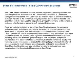 Issued on April 30, 2014
19
Schedule To Reconcile To Non-GAAP Financial Metrics
Free Cash Flow is defined as net cash provided by (used in) operating activities less
capital expenditures as disclosed in the Consolidated Statements of Cash Flows .
Management believes that Free Cash Flow is a relevant metric to provide to investors,
as it is an indicator of the company’s ability to generate cash to service its debt. Free
Cash Flow excludes cash used for acquisitions, principal repayments and the impact of
exchange rate changes on cash and cash equivalents balances.
There are material limitations to using Free Cash Flow to measure the company’s
performance as it excludes certain material items such as principal payments on and
repurchases of long-term debt and cash used to fund acquisitions. Comparisons of
Level 3’s Free Cash Flow to that of some of its competitors may be of limited usefulness
since Level 3 does not currently pay a significant amount of income taxes due to net
operating losses, and therefore, generates higher cash flow than a comparable
business that does pay income taxes. Additionally, this financial measure is subject to
variability quarter over quarter as a result of the timing of payments related to interest
expense, accounts receivable and accounts payable and capital expenditures. Free
Cash Flow should not be used as a substitute for net change in cash and cash
equivalents on the Consolidated Statements of Cash Flows.
 