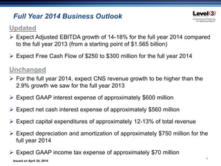 Issued on April 30, 2014
Full Year 2014 Business Outlook
9
Updated
 Expect Adjusted EBITDA growth of 14-18% for the full year 2014 compared
to the full year 2013 (from a starting point of $1.565 billion)
 Expect Free Cash Flow of $250 to $300 million for the full year 2014
Unchanged
 For the full year 2014, expect CNS revenue growth to be higher than the
2.9% growth we saw for the full year 2013
 Expect GAAP interest expense of approximately $600 million
 Expect net cash interest expense of approximately $560 million
 Expect capital expenditures of approximately 12-13% of total revenue
 Expect depreciation and amortization of approximately $750 million for the
full year 2014
 Expect GAAP income tax expense of approximately $70 million
 