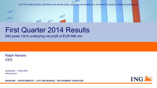 First Quarter 2014 Results
ING posts 1Q14 underlying net profit of EUR 988 mln
Ralph Hamers
CEO
Amsterdam – 7 May 2014
www.ing.com
NOT FOR PUBLICATION, DISTRIBUTION OR RELEASE, DIRECTLY OR INDIRECTLY, IN OR INTO CANADA, JAPAN OR AUSTRALIA.
 