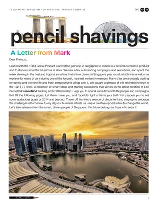 GPC 1Q 14
1
A Letter from Mark
a q u a r t e r ly n e w s l e t t e r f o r t h e g l o b a l p r o d u c t c o m m i t t e e
Dear Friends,
Last month the 1Q14 Global Product Committee gathered in Singapore to assess our network’s creative product
and to discuss what the future has in store. We saw a few outstanding campaigns and executions, and spent the
week stewing in the heat and tropical sunshine that shines down on Singapore year round, which was a welcome
reprieve for many of us enduring one of the longest, harshest winters in memory. Many of us are anxiously waiting
for spring and the new life and fresh perspective it brings with it. We caught a glimpse of this rekindled energy in
the 1Q14 7+ work, a collection of smart ideas and startling executions that serves as the latest iteration of Leo
Burnett’s HumanKind thinking and craftsmanship. I urge you to spend some time with the people and campaigns
that fill the following pages. Let them move you, and hopefully light a fire in your belly that propels you to set
some audacious goals for 2014 and beyond. Throw off this wintry season of discontent and step up to embrace
the challenges of tomorrow. Every day our business affords us unique creative opportunities to change the world.
Let’s take a lesson from the smart, driven people of Singapore: the future belongs to those who seize it.
 
