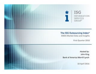 © 2016
Information Services
Group, Inc.
All Rights Reserved
isg-one.com
*Contracts with ACV ≥ €4M from the ISG Contracts Knowledgebase®
1
Hosted by:
John King
Bank of America Merrill Lynch
18 April 2016
The ISG Outsourcing Index®
First Quarter 2016
EMEA Market Data and Insights
 