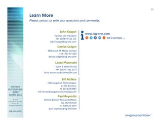 © 2016
Information Services
Group, Inc.
All Rights Reserved
isg-one.com
*Contracts with ACV ≥ €4M from the ISG Contracts Knowledgebase®
19
Please contact us with your questions and comments.
Learn More
Paul Reynolds
Partner & Chief Research Officer,
ISG Momentum
+1 508 625 2194
paul.reynolds@isg-one.com
www.isg-one.com
John Keppel
Partner and President
+44 (0)7879 432 212
john.keppel@isg-one.com
Denise Colgan
EMEA and AP Media Contact
+44 1737 371523
denise.colgan@isg-one.com
Bill McNee
CEO Saugatuck Technologies,
an ISG Business
+1 203 820 8987
bill.mcnee@saugatucktechnology.com
Laura Mountain
Cohn & Wolfe for ISG
+44 (0) 20 7331 5372
laura.mountain@cohnwolfe.com
 