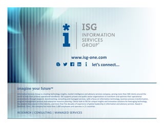 © 2016
Information Services
Group, Inc.
All Rights Reserved
isg-one.com
*Contracts with ACV ≥ €4M from the ISG Contracts Knowledgebase®
22
www.isg-one.com
Information Services Group is a leading technology insights, market intelligence and advisory services company, serving more than 500 clients around the
world to help them achieve operational excellence. ISG supports private and public sector organizations to transform and optimize their operational
environments through research, benchmarking, consulting and managed services, with a focus on information technology, business process transformation,
program management services and enterprise resource planning. Clients look to ISG for unique insights and innovative solutions for leveraging technology,
the deepest data source in the industry, and more than five decades of experience of global leadership in information and advisory services. Based in
Stamford, Conn., the company has more than 1,000 employees and operates in 21 countries.
imagine your future™
RESEARCH | CONSULTING | MANAGED SERVICES
let’s connect...
 