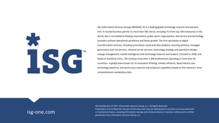 ISG Confidential. © 2017 Information Services Group, Inc. All Rights Reserved.
Proprietary and Confidential. No part of this document may be reproduced in any form or by any electronic
or mechanical means, including information storage and retrieval devices or systems, without prior written
permission from Information Services Group, Inc.
isg-one.com
ISG (Information Services Group) (NASDAQ: III) is a leading global technology research and advisory
firm. A trusted business partner to more than 700 clients, including 75 of the top 100 enterprises in the
world, ISG is committed to helping corporations, public sector organizations, and service and technology
providers achieve operational excellence and faster growth. The firm specializes in digital
transformation services, including automation, cloud and data analytics; sourcing advisory; managed
governance and risk services; network carrier services; technology strategy and operations design;
change management; market intelligence and technology research and analysis. Founded in 2006, and
based in Stamford, Conn., ISG employs more than 1,300 professionals operating in more than 20
countries—a global team known for its innovative thinking, market influence, deep industry and
technology expertise, and world-class research and analytical capabilities based on the industry’s most
comprehensive marketplace data.
 