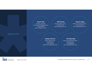 ISG Confidential. © 2018 Information Services Group, Inc. All Rights Reserved 17
EMEA 1Q 2018
isg-one.com
Learn More
Esteban Herrera
Partner, Global Leader
ISG Research
+1 972 730 1749
esteban.herrera@isg-one.com
Paul Reynolds
Partner, Chief Research Officer
ISG Momentum
+1 508 488 6361
paul.reynolds@isg-one.com
Steven Hall
President, ISG EMEA
and Partner, ISG Digital Services
+1 303 748 6599
steven.hall@isg-one.com
Will Thoretz
Americas Media Contact
+1 203 517 3119
will.thoretz@isg-one.com
Denise Colgan
EMEA and AP Media Contact
+44 1737 371523
denise.colgan@isg-one.com
 