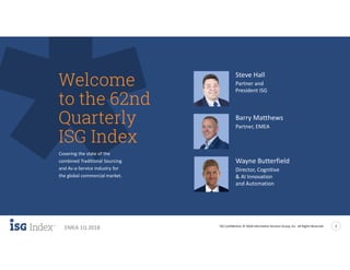 ISG Confidential. © 2018 Information Services Group, Inc. All Rights Reserved 2
EMEA 1Q 2018
Steve Hall
Partner and
President ISG
Covering the state of the
combined Traditional Sourcing
and As-a-Service industry for
the global commercial market.
Welcome
to the 62nd
Quarterly
ISG Index
Barry Matthews
Partner, EMEA
Wayne Butterfield
Director, Cognitive
& AI Innovation
and Automation
 