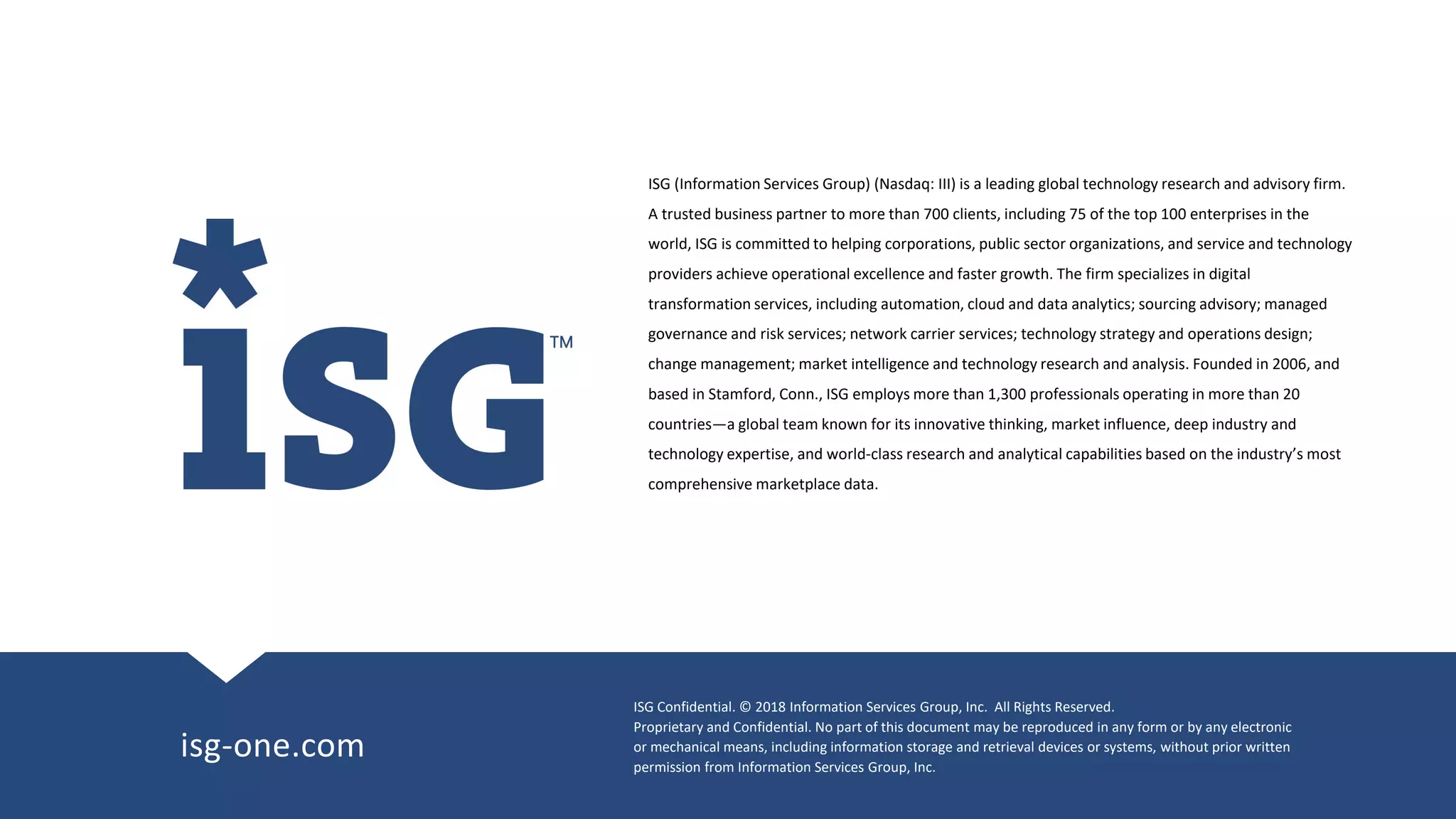 ISG Confidential. © 2018 Information Services Group, Inc. All Rights Reserved.
Proprietary and Confidential. No part of this document may be reproduced in any form or by any electronic
or mechanical means, including information storage and retrieval devices or systems, without prior written
permission from Information Services Group, Inc.
isg-one.com
ISG (Information Services Group) (Nasdaq: III) is a leading global technology research and advisory firm.
A trusted business partner to more than 700 clients, including 75 of the top 100 enterprises in the
world, ISG is committed to helping corporations, public sector organizations, and service and technology
providers achieve operational excellence and faster growth. The firm specializes in digital
transformation services, including automation, cloud and data analytics; sourcing advisory; managed
governance and risk services; network carrier services; technology strategy and operations design;
change management; market intelligence and technology research and analysis. Founded in 2006, and
based in Stamford, Conn., ISG employs more than 1,300 professionals operating in more than 20
countries—a global team known for its innovative thinking, market influence, deep industry and
technology expertise, and world-class research and analytical capabilities based on the industry’s most
comprehensive marketplace data.
 