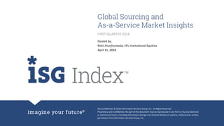 ISG Confidential. © 2018 Information Services Group, Inc. All Rights Reserved.
Proprietary and Confidential. No part of this document may be reproduced in any form or by any electronic
or mechanical means, including information storage and retrieval devices or systems, without prior written
permission from Information Services Group, Inc.
Global Sourcing and
As-a-Service Market Insights
Hosted by:
Rishi Jhunjhunwala, IIFL Institutional Equities
April 11, 2018
FIRST QUARTER 2018
 