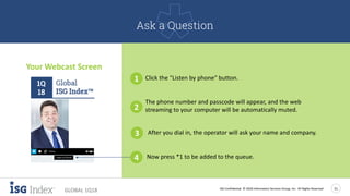 ISG Confidential. © 2018 Information Services Group, Inc. All Rights Reserved 21
GLOBAL 1Q18
Your Webcast Screen
1 Click the "Listen by phone“ button.
2
The phone number and passcode will appear, and the web
streaming to your computer will be automatically muted.
3 After you dial in, the operator will ask your name and company.
4 Now press *1 to be added to the queue.
Ask a Question
1Q
18
 