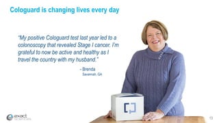 13
Cologuard is changing lives every day
“My positive Cologuard test last year led to a
colonoscopy that revealed Stage I cancer. I’m
grateful to now be active and healthy as I
travel the country with my husband.”
- Brenda
Savannah, GA
 