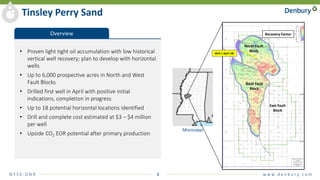 N Y S E : D N R 6 w w w. d e n b u r y. c o m
Tinsley Perry Sand
Overview
• Proven light tight oil accumulation with low historical
vertical well recovery; plan to develop with horizontal
wells
• Up to 6,000 prospective acres in North and West
Fault Blocks
• Drilled first well in April with positive initial
indications, completion in progress
• Up to 18 potential horizontal locations identified
• Drill and complete cost estimated at $3 – $4 million
per well
• Upside CO2 EOR potential after primary production
West Fault
Block
North Fault
Block
East Fault
Block
Recovery Factor
Well 1 April 18)
Mississippi
 