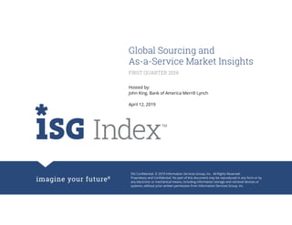 ISG Confidential. © 2019 Information Services Group, Inc. All Rights Reserved.
Proprietary and Confidential. No part of this document may be reproduced in any form or by
any electronic or mechanical means, including information storage and retrieval devices or
systems, without prior written permission from Information Services Group, Inc.
Global Sourcing and
As-a-Service Market Insights
Hosted by:
John King, Bank of America Merrill Lynch
April 12, 2019
FIRST QUARTER 2019
 