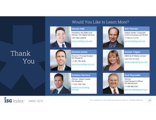 ISG Confidential. © 2019 Information Services Group, Inc. All Rights Reserved. 20
EMEA 1Q19
isg-one.com
Would You Like to Learn More?
Steven Hall
President, ISG EMEA and
Partner, ISG Digital Services
+44 7384 259676
steven.hall@isg-one.com
Stanton Jones
Director, Principal Analyst
ISG Research
+1 281 795 2636
stanton.jones@isg-one.com
Esteban Herrera
Partner, Global Leader
ISG Research
+1 972 730 1749
esteban.herrera@isg-
one.com
Will Thoretz
Global Leader, Corporate
Communications and Brand
+1 203 517 3119
will.thoretz@isg-one.com
Denise Colgan
EMEA & AP Media Contact
+44 1737 371523
denise.colgan@isg-one.com
Paul Reynolds
Partner,
Chief Research Officer
ISG Momentum
+1 508 488 6361
paul.reynolds@isg-one.com
Thank
You
 