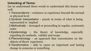 Unlocking of Terms:
Let us understand these words to understand this lesson very
well.
1.Transcendence – existence or experience beyond the normal
or physical level
2.Symbolic Interpretation – purely in terms of what is being
represented or implied
3.Methodically – Arranged or proceeding in regular, systematic
order
4.Epistemology – the theory of knowledge, especially
regarding its methods, validity and scope
5.Phenomenology – an approach that concentrates on the
objects of direct experience
6.Transformative – able to cause an important and lasting
change in someone or something
5
 