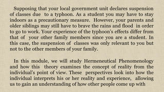 6
Supposing that your local government unit declares suspension
of classes due to a typhoon. As a student you may have to stay
indoors as a precautionary measure. However, your parents and
older siblings may still have to brave the rains and flood in order
to go to work. Your experience of the typhoon’s effects differ from
that of your other family members since you are a student. In
this case, the suspension of classes was only relevant to you but
not to the other members of your family.
In this module, we will study Hermeneutical Phenomenology
and how this theory examines the concept of reality from the
individual’s point of view. These perspectives look into how the
individual interprets his or her reality and experience, allowing
us to gain an understanding of how other people come up with
 