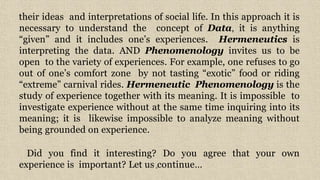 6
their ideas and interpretations of social life. In this approach it is
necessary to understand the concept of Data, it is anything
“given” and it includes one’s experiences. Hermeneutics is
interpreting the data. AND Phenomenology invites us to be
open to the variety of experiences. For example, one refuses to go
out of one’s comfort zone by not tasting “exotic” food or riding
“extreme” carnival rides. Hermeneutic Phenomenology is the
study of experience together with its meaning. It is impossible to
investigate experience without at the same time inquiring into its
meaning; it is likewise impossible to analyze meaning without
being grounded on experience.
Did you find it interesting? Do you agree that your own
experience is important? Let us continue…
 